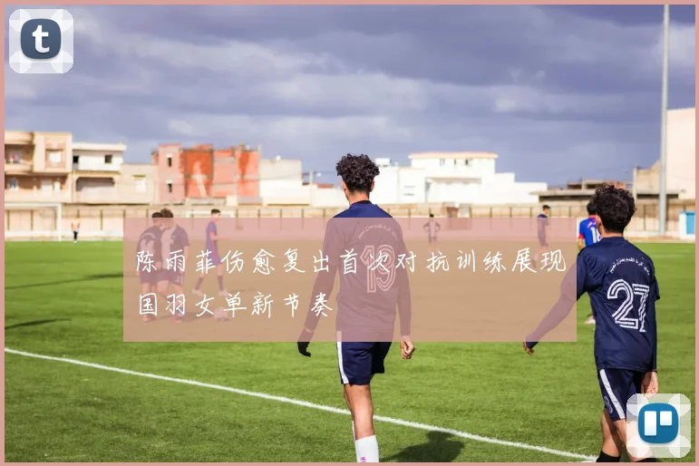 陈雨菲伤愈复出首次对抗训练展现国羽女单新节奏