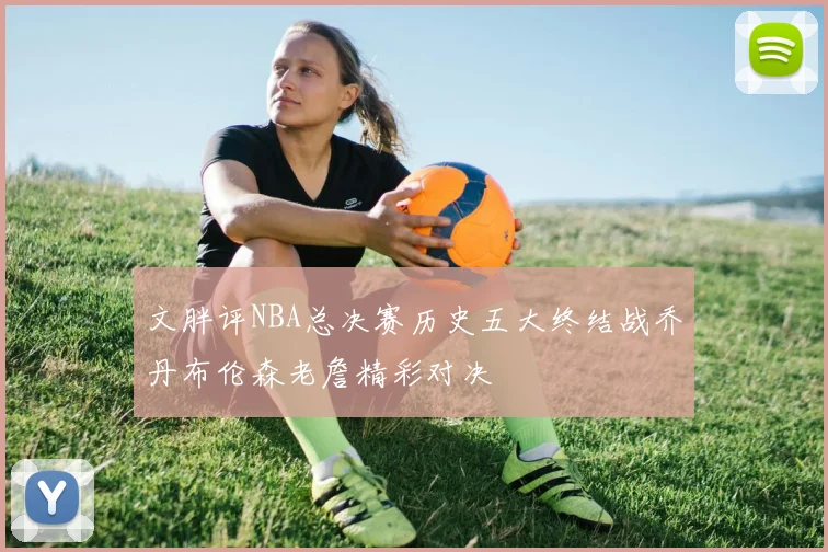文胖评NBA总决赛历史五大终结战乔丹布伦森老詹精彩对决