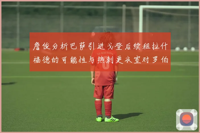 詹俊分析巴萨引进戈登后续租拉什福德的可能性与热刺更衣室对罗伯逊的需求