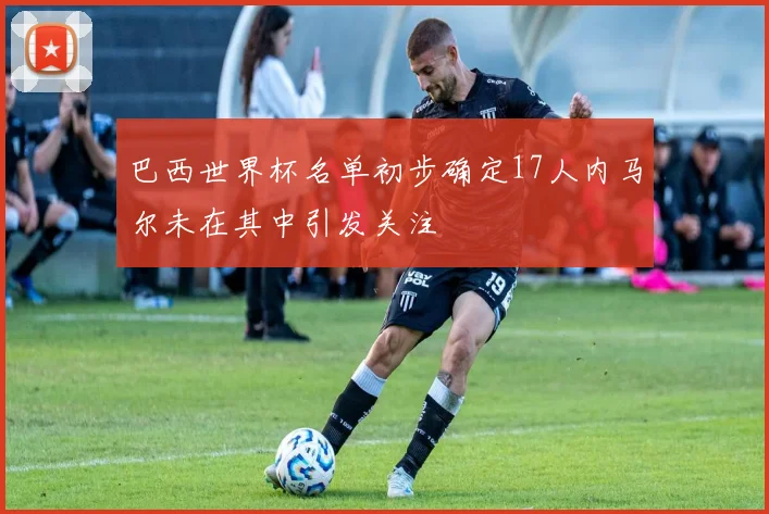 巴西世界杯名单初步确定17人内马尔未在其中引发关注