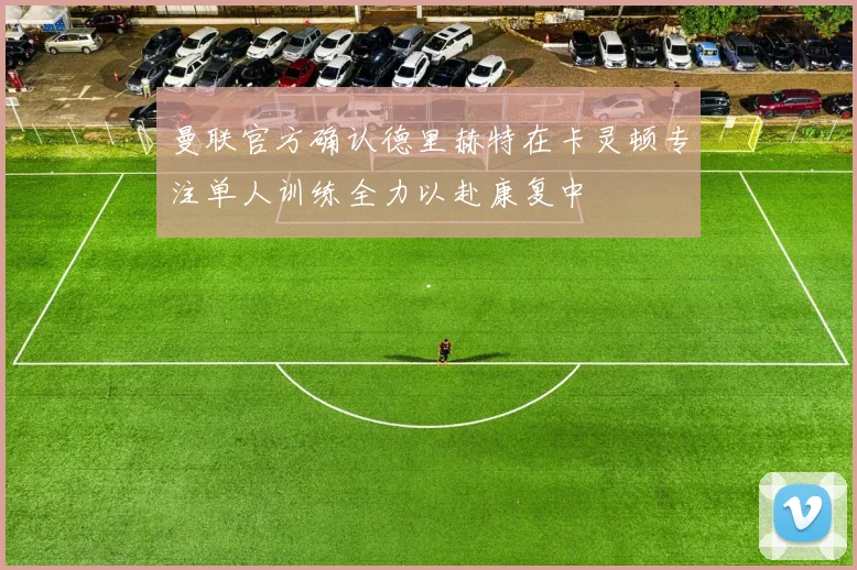 曼联官方确认德里赫特在卡灵顿专注单人训练全力以赴康复中