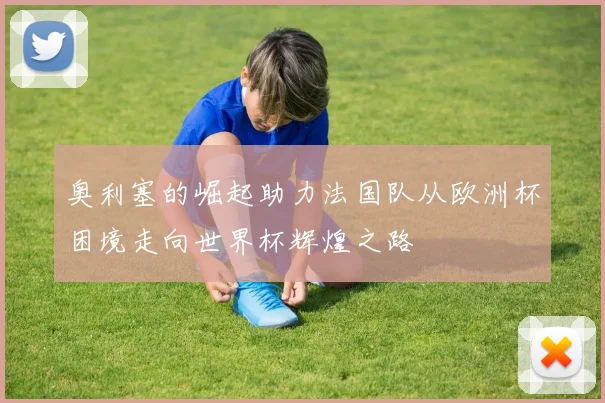 奥利塞的崛起助力法国队从欧洲杯困境走向世界杯辉煌之路