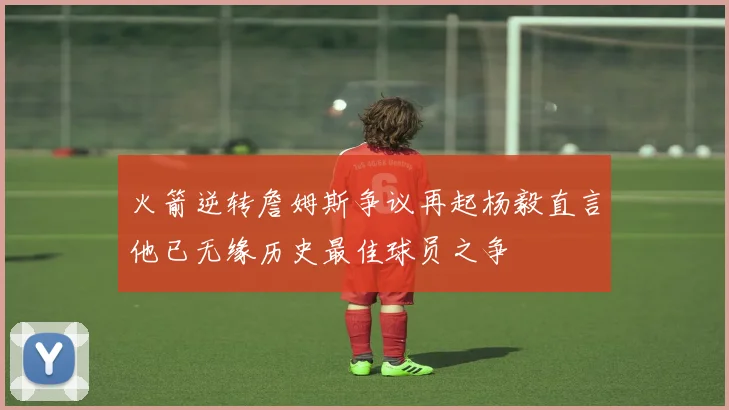 火箭逆转詹姆斯争议再起杨毅直言他已无缘历史最佳球员之争