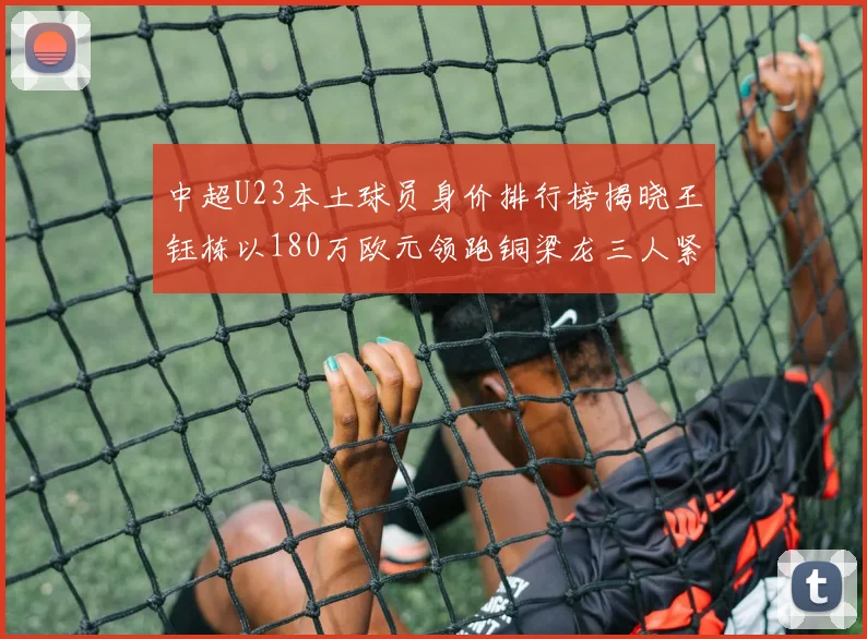 中超U23本土球员身价排行榜揭晓王钰栋以180万欧元领跑铜梁龙三人紧随其后