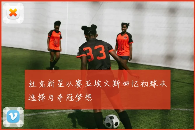 杜克新星以赛亚埃文斯回忆初球衣选择与夺冠梦想