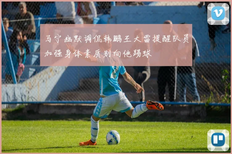 马宁幽默调侃韩鹏王大雷提醒队员加强身体素质别向他踢球