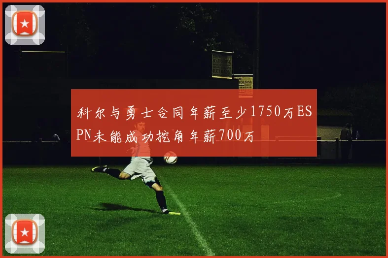 科尔与勇士合同年薪至少1750万ESPN未能成功挖角年薪700万
