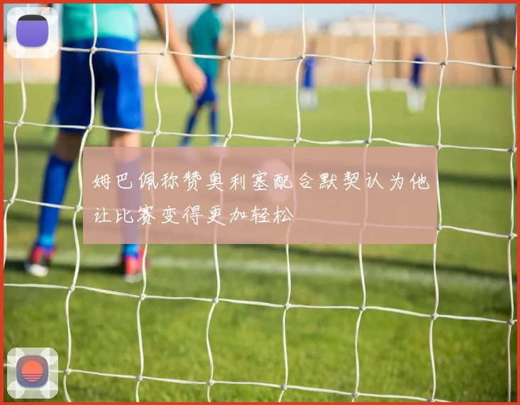 姆巴佩称赞奥利塞配合默契认为他让比赛变得更加轻松