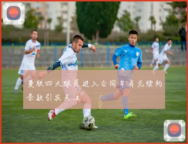 曼联四大球员进入合同年肖无续约条款引发关注