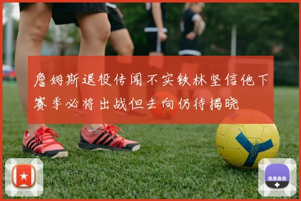 詹姆斯退役传闻不实铁林坚信他下赛季必将出战但去向仍待揭晓