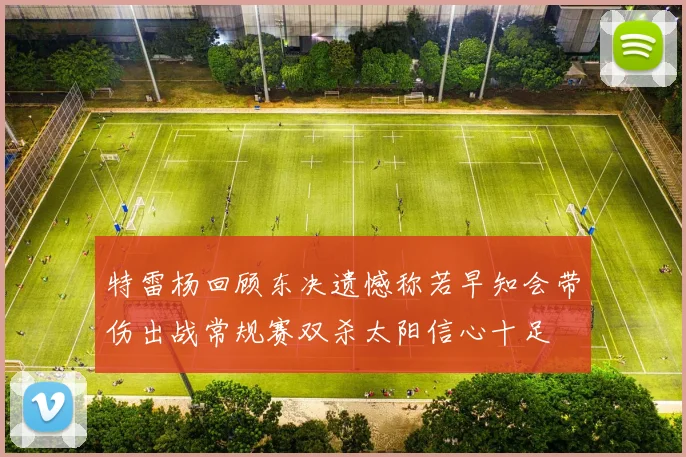 特雷杨回顾东决遗憾称若早知会带伤出战常规赛双杀太阳信心十足
