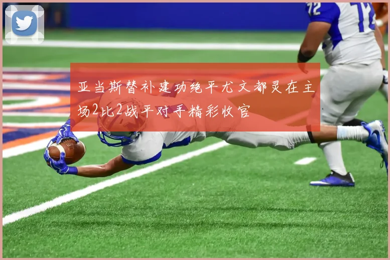 亚当斯替补建功绝平尤文都灵在主场2比2战平对手精彩收官