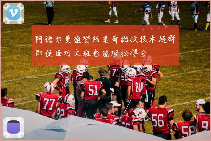 阿德尔曼盛赞约基奇抛投技术超群即便面对文班也能轻松得分