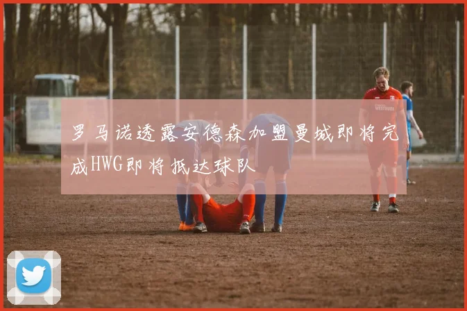 罗马诺透露安德森加盟曼城即将完成HWG即将抵达球队