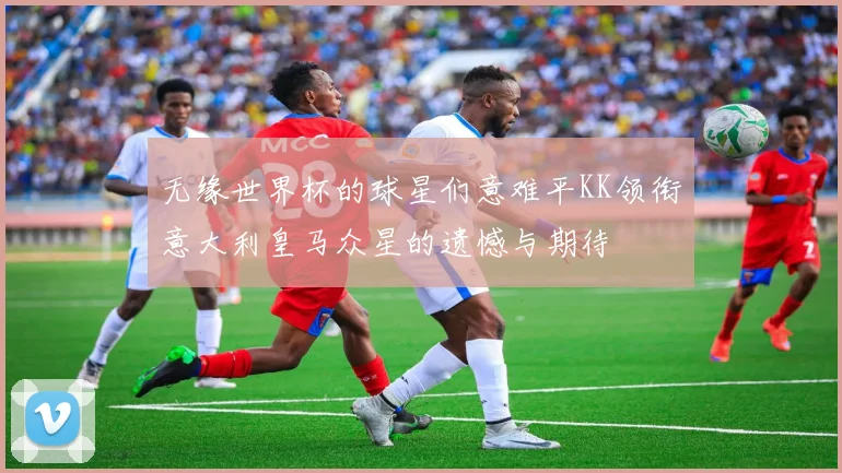 无缘世界杯的球星们意难平KK领衔意大利皇马众星的遗憾与期待
