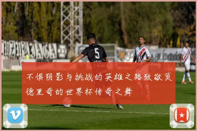 不惧阴影与挑战的英雄之路致敬莫德里奇的世界杯传奇之舞