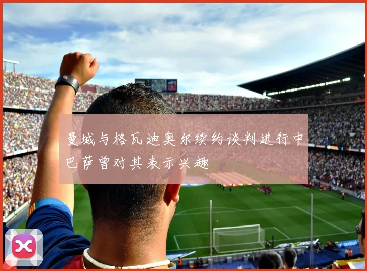曼城与格瓦迪奥尔续约谈判进行中巴萨曾对其表示兴趣