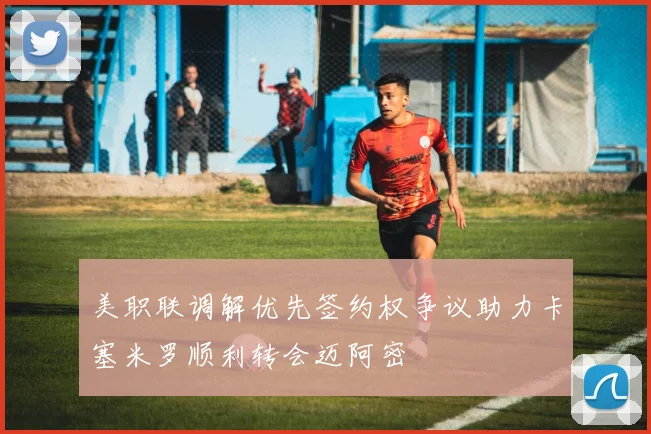 美职联调解优先签约权争议助力卡塞米罗顺利转会迈阿密
