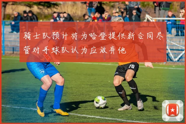 骑士队预计将为哈登提供新合同尽管对手球队认为应放弃他