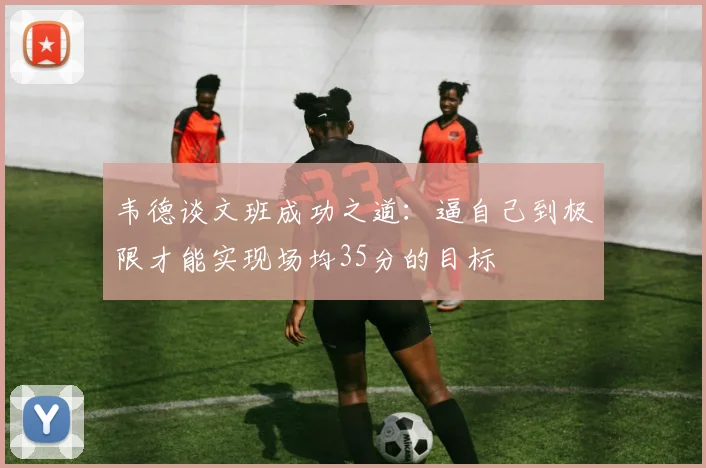 韦德谈文班成功之道：逼自己到极限才能实现场均35分的目标