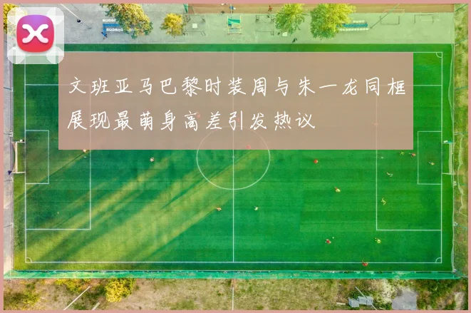 文班亚马巴黎时装周与朱一龙同框展现最萌身高差引发热议