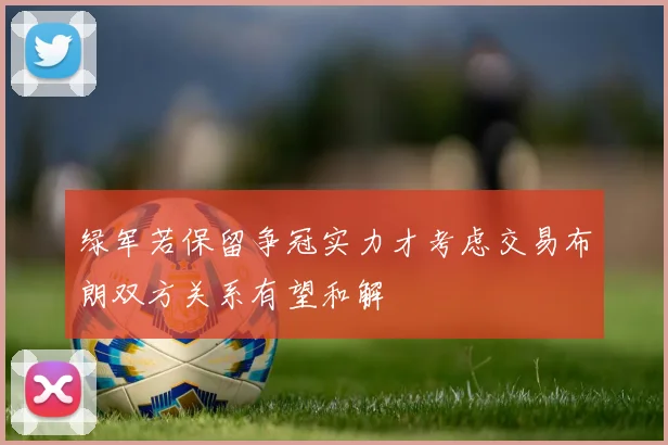 绿军若保留争冠实力才考虑交易布朗双方关系有望和解