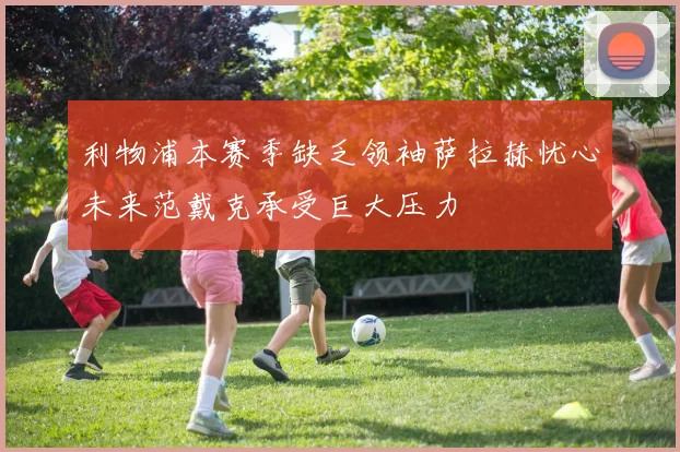 利物浦本赛季缺乏领袖萨拉赫忧心未来范戴克承受巨大压力