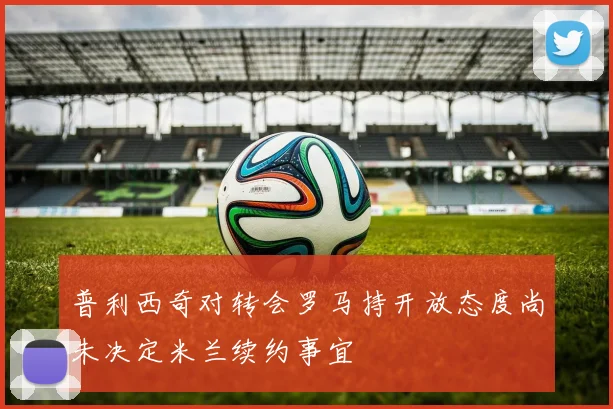 普利西奇对转会罗马持开放态度尚未决定米兰续约事宜