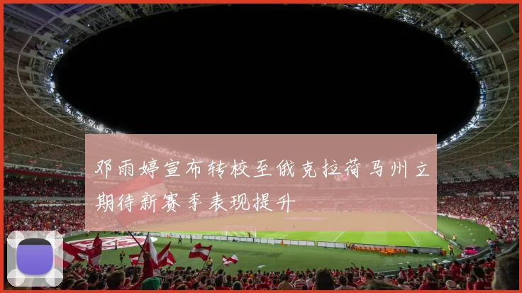 邓雨婷宣布转校至俄克拉荷马州立期待新赛季表现提升