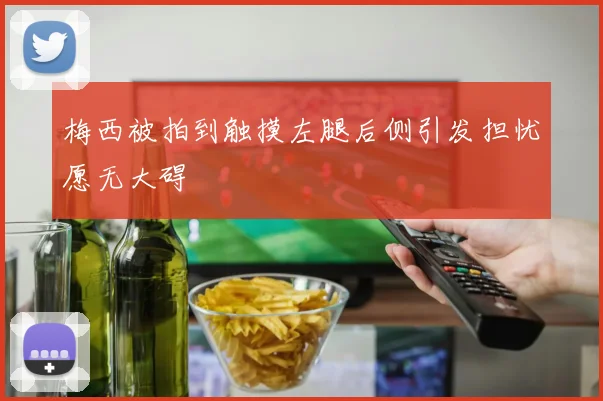 梅西被拍到触摸左腿后侧引发担忧愿无大碍
