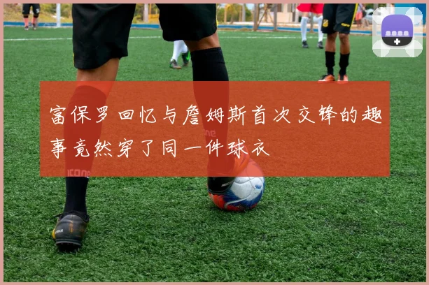 富保罗回忆与詹姆斯首次交锋的趣事竟然穿了同一件球衣