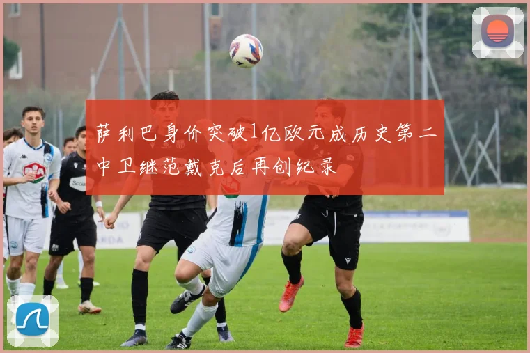 萨利巴身价突破1亿欧元成历史第二中卫继范戴克后再创纪录