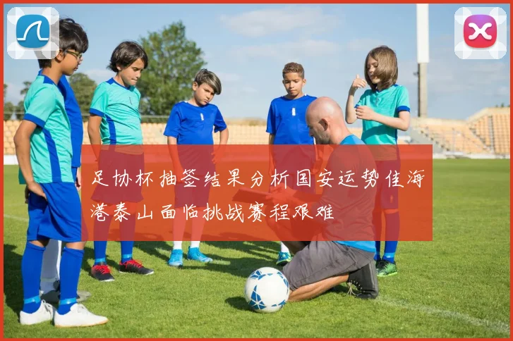 足协杯抽签结果分析国安运势佳海港泰山面临挑战赛程艰难